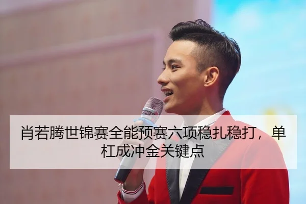 肖若腾世锦赛全能预赛六项稳扎稳打，单杠成冲金关键点